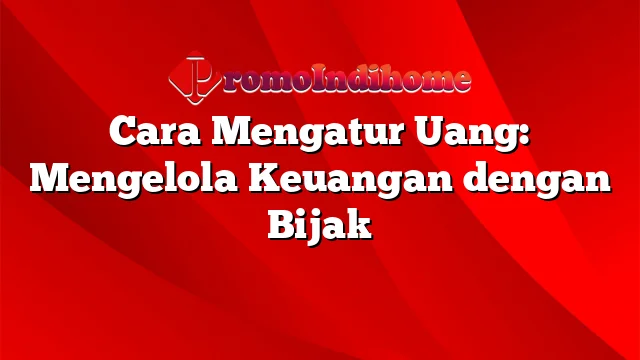 Cara Mengatur Uang: Mengelola Keuangan dengan Bijak