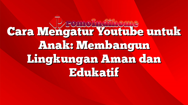 Cara Mengatur Youtube untuk Anak: Membangun Lingkungan Aman dan Edukatif