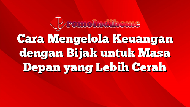 Cara Mengelola Keuangan dengan Bijak untuk Masa Depan yang Lebih Cerah