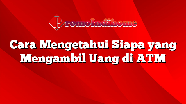 Cara Mengetahui Siapa yang Mengambil Uang di ATM