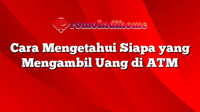 Cara Mengetahui Siapa yang Mengambil Uang di ATM