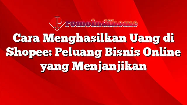 Cara Menghasilkan Uang di Shopee: Peluang Bisnis Online yang Menjanjikan