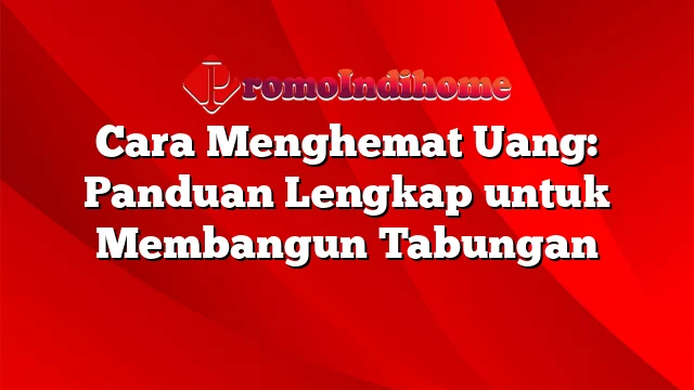 Cara Menghemat Uang: Panduan Lengkap untuk Membangun Tabungan