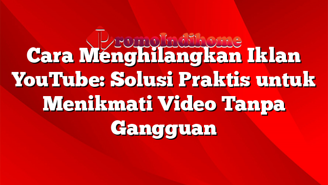 Cara Menghilangkan Iklan YouTube: Solusi Praktis untuk Menikmati Video Tanpa Gangguan