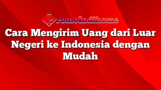 Cara Mengirim Uang dari Luar Negeri ke Indonesia dengan Mudah