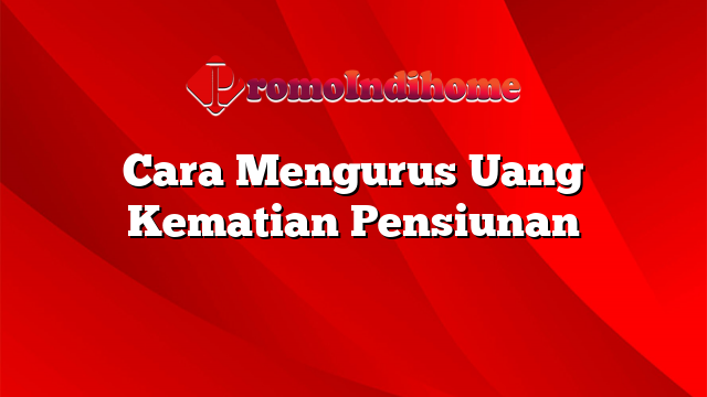 Cara Mengurus Uang Kematian Pensiunan