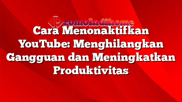 Cara Menonaktifkan YouTube: Menghilangkan Gangguan dan Meningkatkan Produktivitas