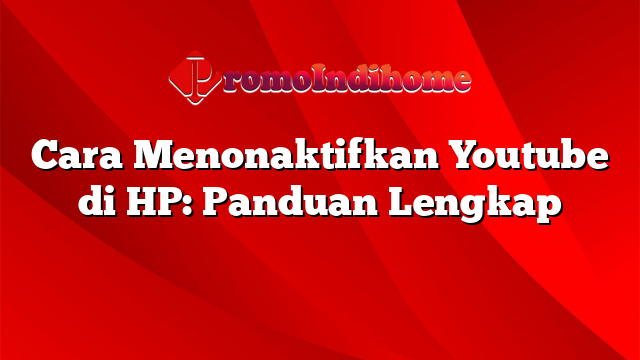 Cara Menonaktifkan Youtube di HP: Panduan Lengkap