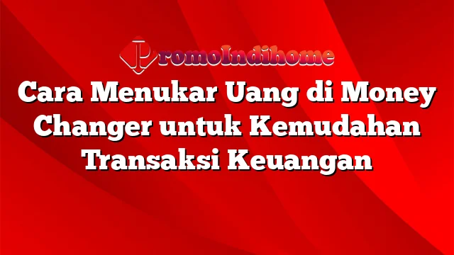 Cara Menukar Uang di Money Changer untuk Kemudahan Transaksi Keuangan