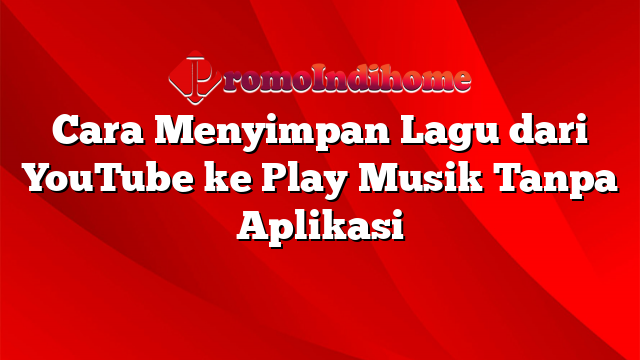 Cara Menyimpan Lagu dari YouTube ke Play Musik Tanpa Aplikasi