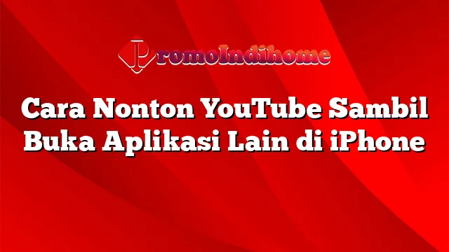 Cara Nonton YouTube Sambil Buka Aplikasi Lain di iPhone