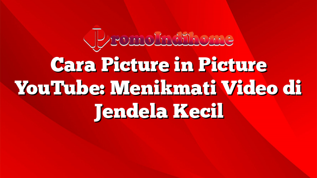 Cara Picture in Picture YouTube: Menikmati Video di Jendela Kecil