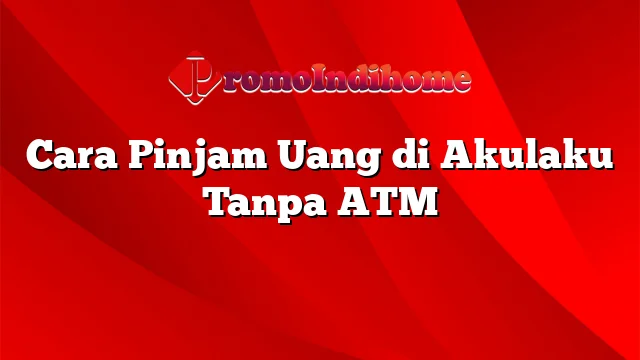 Cara Pinjam Uang di Akulaku Tanpa ATM