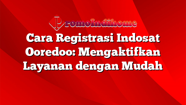 Cara Registrasi Indosat Ooredoo: Mengaktifkan Layanan dengan Mudah