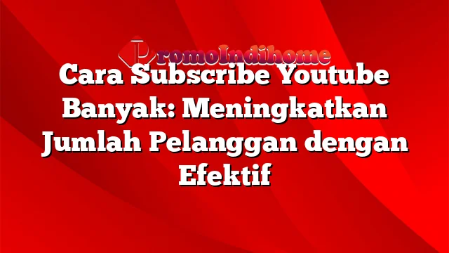 Cara Subscribe Youtube Banyak: Meningkatkan Jumlah Pelanggan dengan Efektif