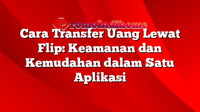 Cara Transfer Uang Lewat Flip: Keamanan dan Kemudahan dalam Satu Aplikasi