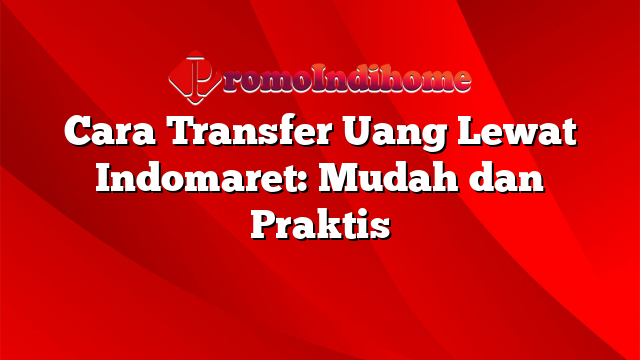 Cara Transfer Uang Lewat Indomaret: Mudah dan Praktis