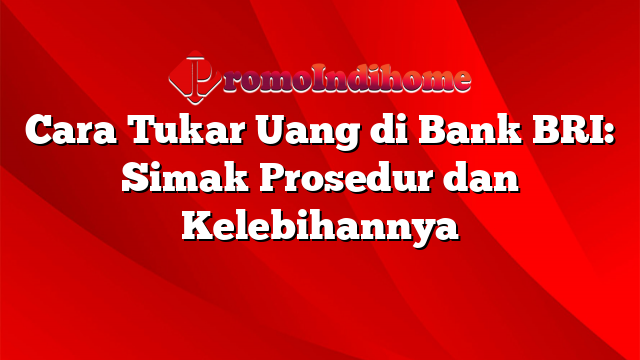 Cara Tukar Uang di Bank BRI: Simak Prosedur dan Kelebihannya