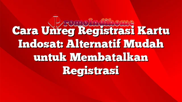 Cara Unreg Registrasi Kartu Indosat: Alternatif Mudah untuk Membatalkan Registrasi
