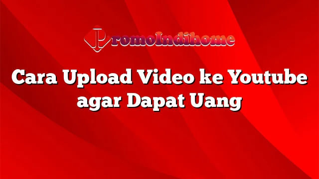Cara Upload Video ke Youtube agar Dapat Uang