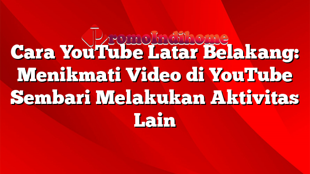 Cara YouTube Latar Belakang: Menikmati Video di YouTube Sembari Melakukan Aktivitas Lain