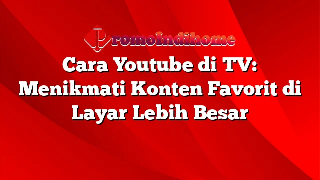 Cara Youtube di TV: Menikmati Konten Favorit di Layar Lebih Besar