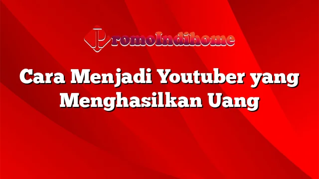 Cara Menjadi Youtuber yang Menghasilkan Uang