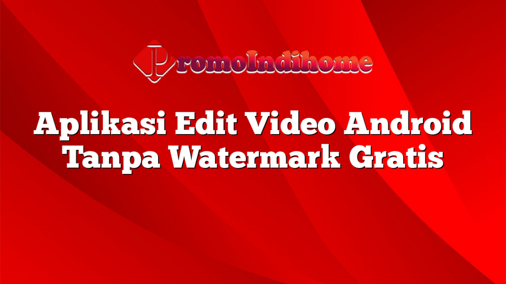 Aplikasi Edit Video Android Tanpa Watermark Gratis | PromoIndihome