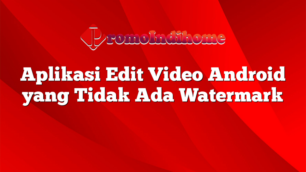 Aplikasi Edit Video Android yang Tidak Ada Watermark