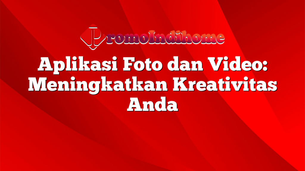 Aplikasi Foto dan Video: Meningkatkan Kreativitas Anda