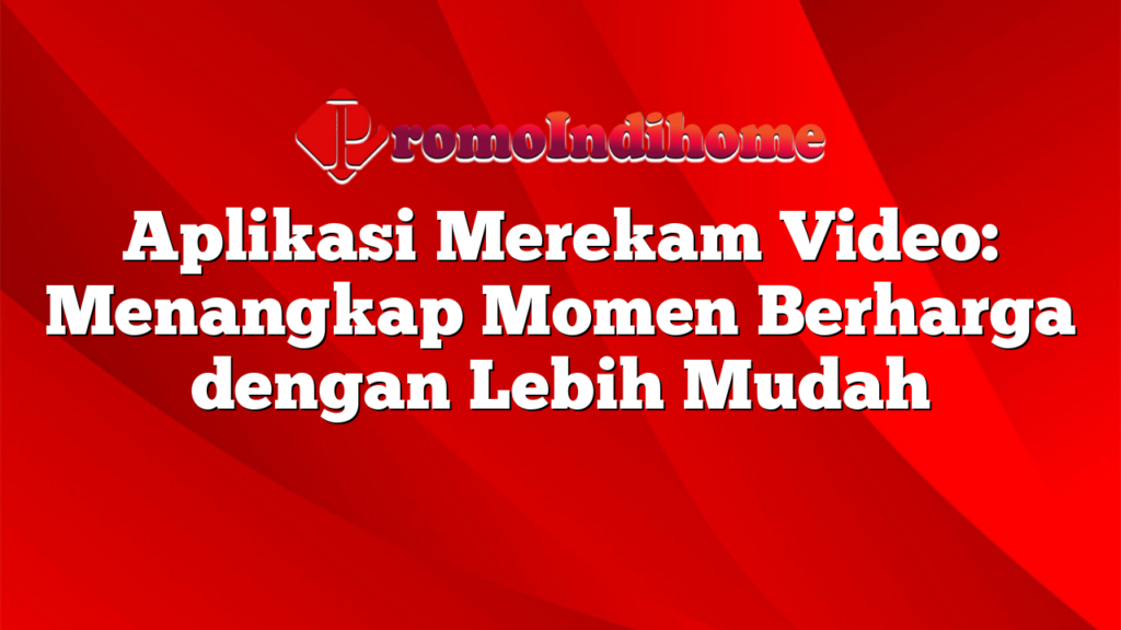 Aplikasi Merekam Video: Menangkap Momen Berharga dengan Lebih Mudah