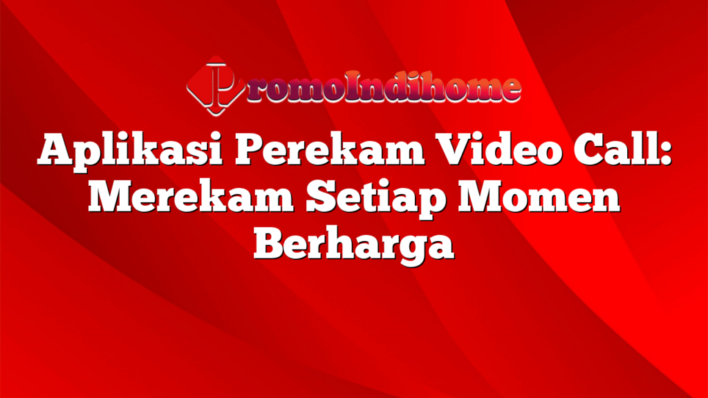 Aplikasi Perekam Video Call: Merekam Setiap Momen Berharga