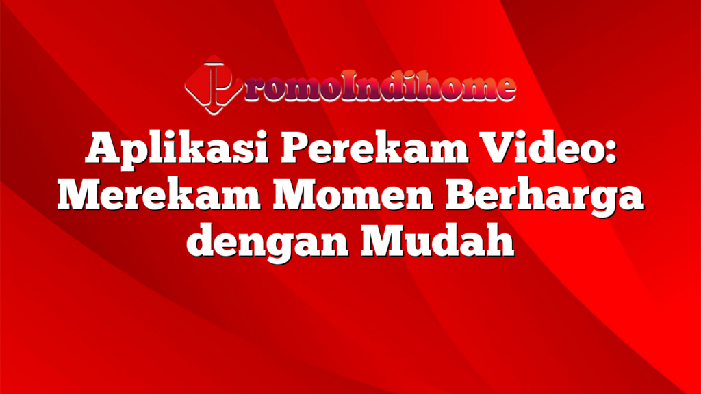 Aplikasi Perekam Video: Merekam Momen Berharga dengan Mudah