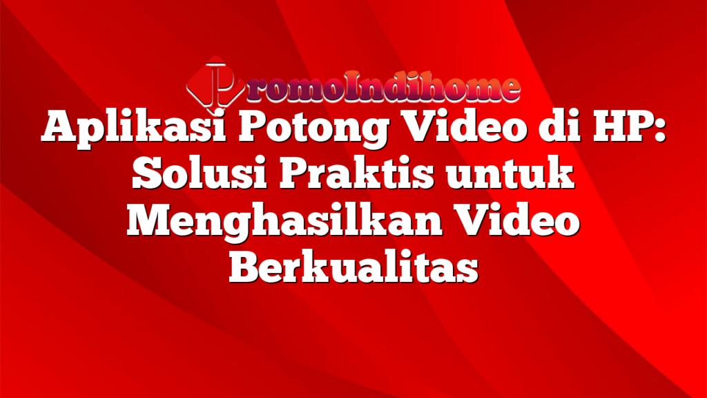 Aplikasi Potong Video di HP: Solusi Praktis untuk Menghasilkan Video Berkualitas