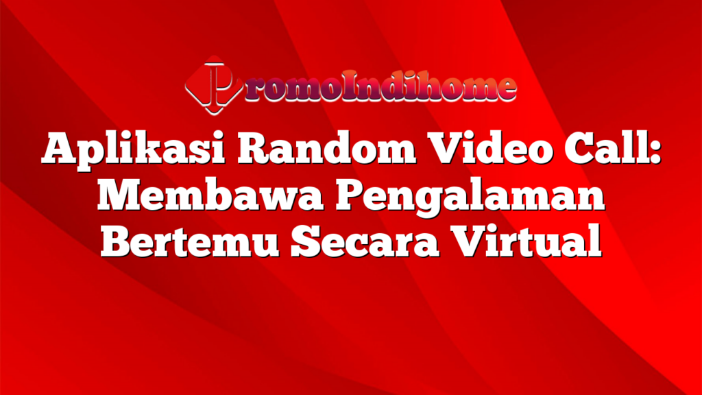 Aplikasi Random Video Call: Membawa Pengalaman Bertemu Secara Virtual