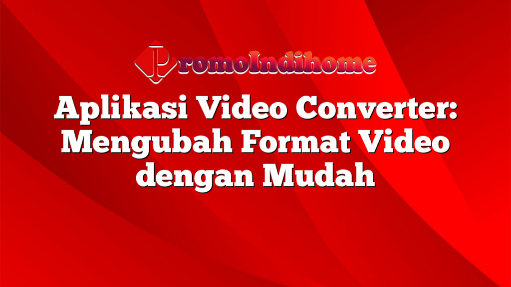 Aplikasi Video Converter: Mengubah Format Video dengan Mudah