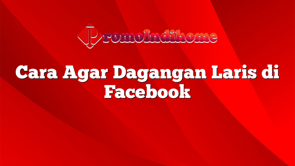 Cara Agar Dagangan Laris di Facebook