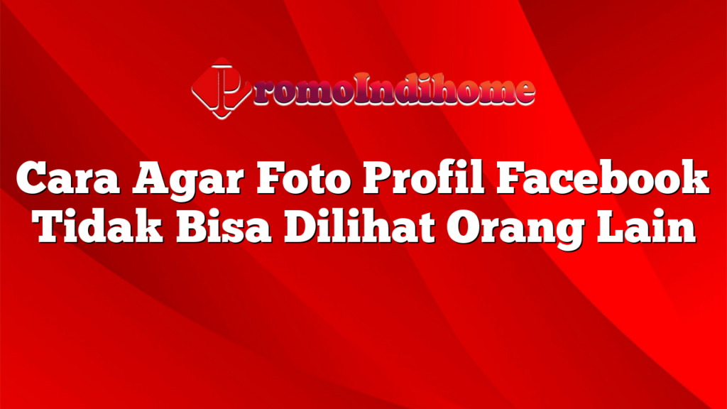 Cara Agar Foto Profil Facebook Tidak Bisa Dilihat Orang Lain