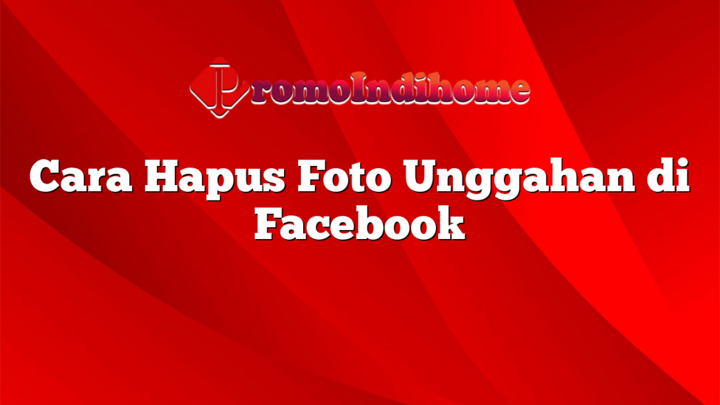 Cara Hapus Foto Unggahan di Facebook