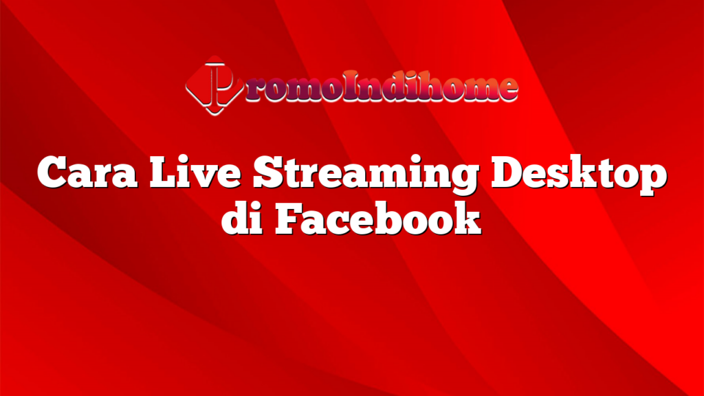 Cara Live Streaming Desktop di Facebook