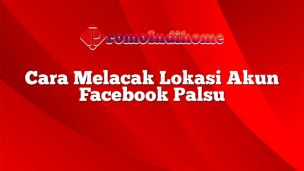 Cara Melacak Lokasi Akun Facebook Palsu