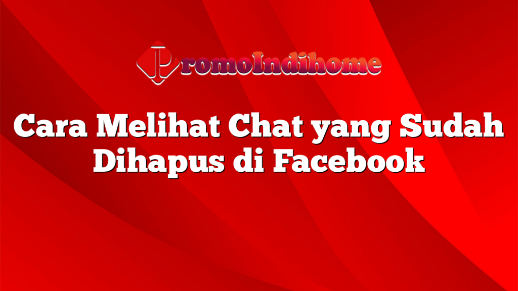 Cara Melihat Chat yang Sudah Dihapus di Facebook