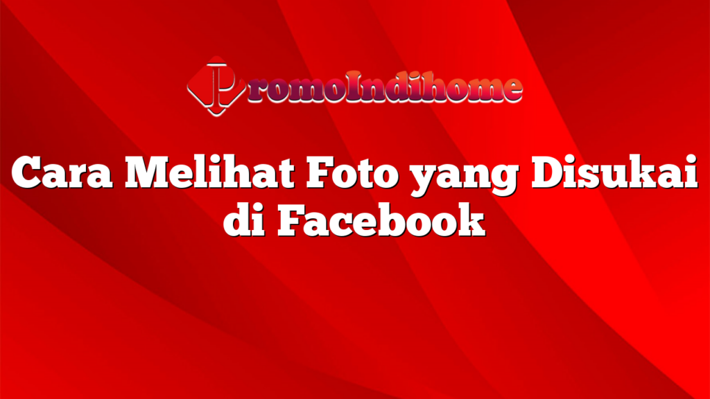 Cara Melihat Foto yang Disukai di Facebook