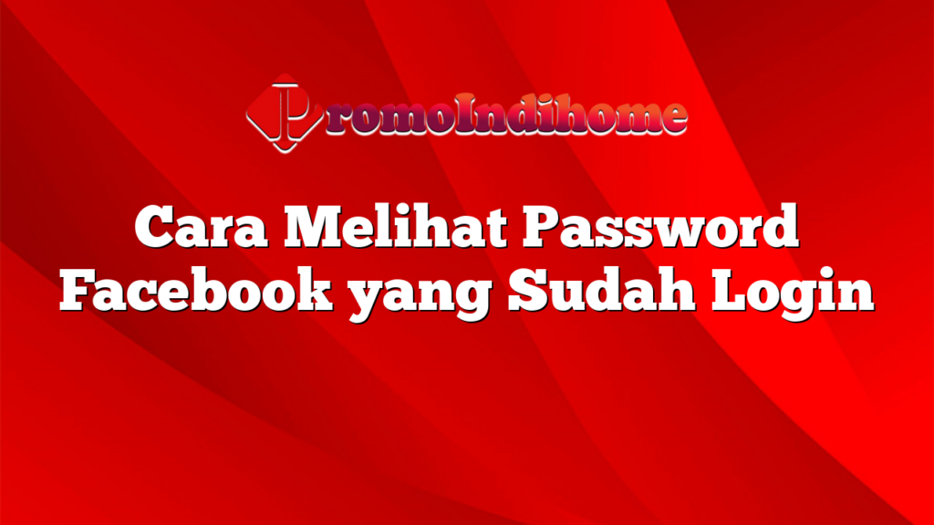 Cara Melihat Password Facebook yang Sudah Login