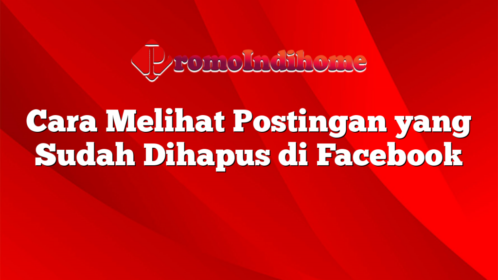 Cara Melihat Postingan yang Sudah Dihapus di Facebook