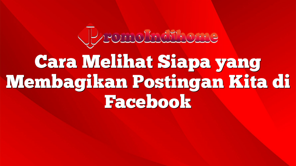 Cara Melihat Siapa yang Membagikan Postingan Kita di Facebook