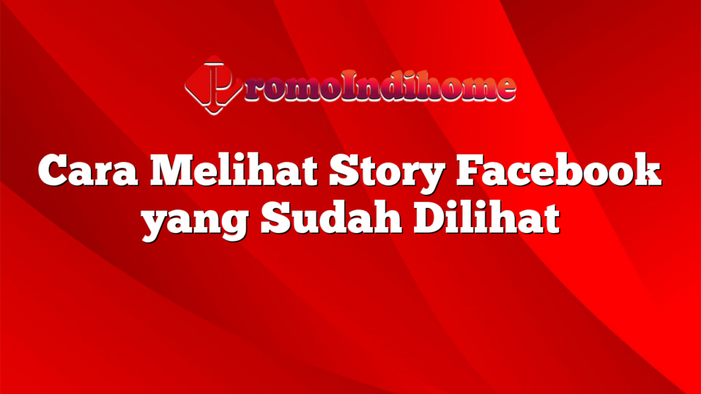 Cara Melihat Story Facebook yang Sudah Dilihat