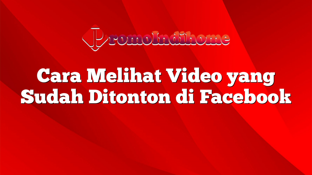 Cara Melihat Video yang Sudah Ditonton di Facebook