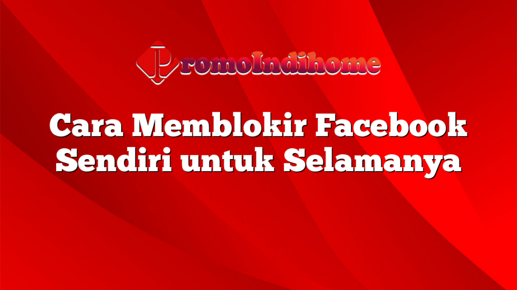 Cara Memblokir Facebook Sendiri untuk Selamanya