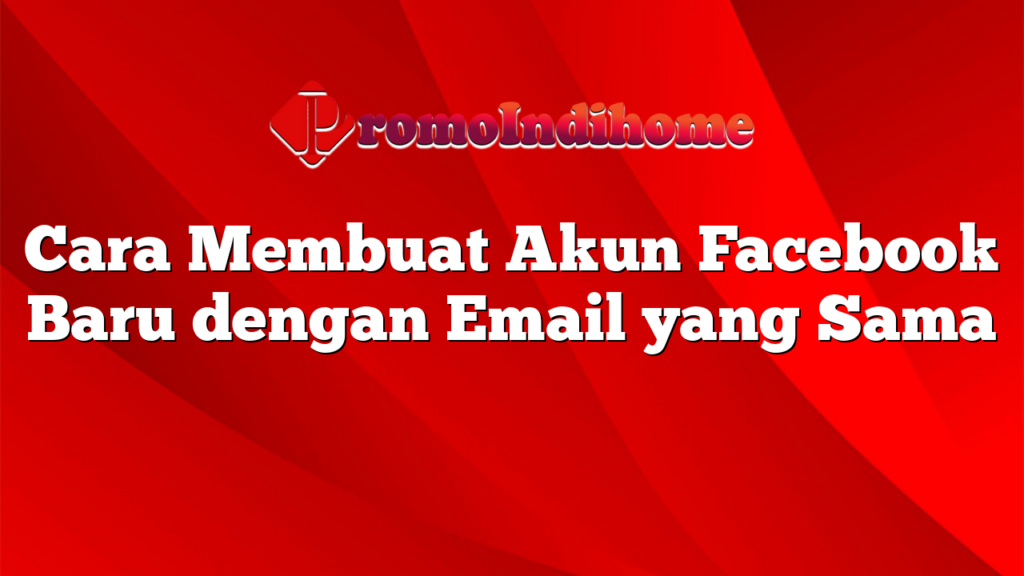 Cara Membuat Akun Facebook Baru dengan Email yang Sama